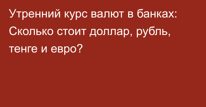 Утренний курс валют в банках: Сколько стоит доллар, рубль, тенге и евро?