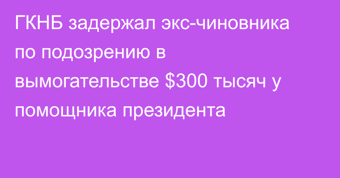 ГКНБ задержал экс-чиновника по подозрению в вымогательстве $300 тысяч у помощника президента