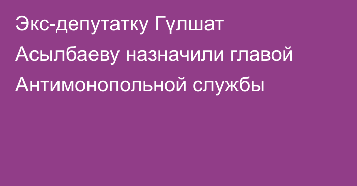 Экс-депутатку Гүлшат Асылбаеву назначили главой Антимонопольной службы