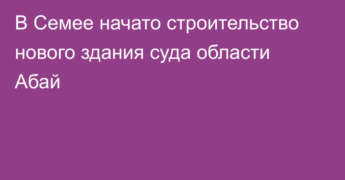 В Семее начато строительство нового здания суда области Абай