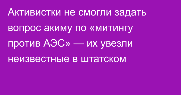 Активистки не смогли задать вопрос акиму по «митингу против АЭС» — их увезли неизвестные в штатском