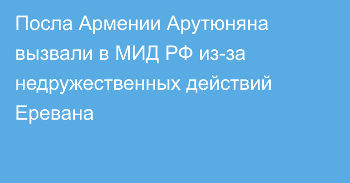 Посла Армении Арутюняна вызвали в МИД РФ из-за недружественных действий Еревана