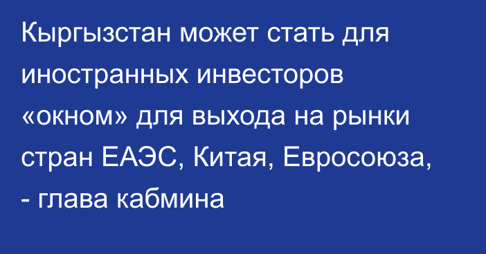 Кыргызстан может стать для иностранных инвесторов «окном» для выхода на рынки стран ЕАЭС, Китая, Евросоюза, - глава кабмина