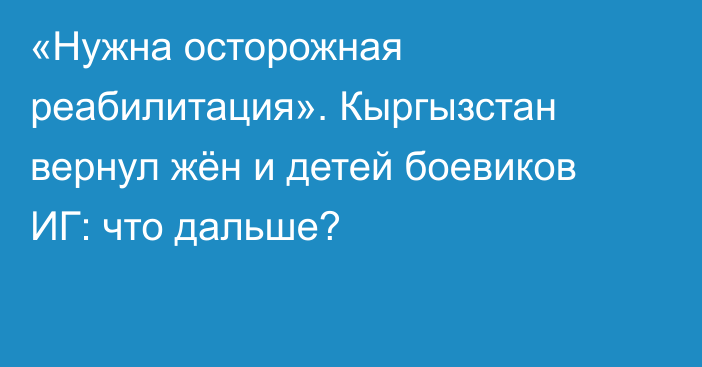 «Нужна осторожная реабилитация». Кыргызстан вернул жён и детей боевиков ИГ: что дальше?