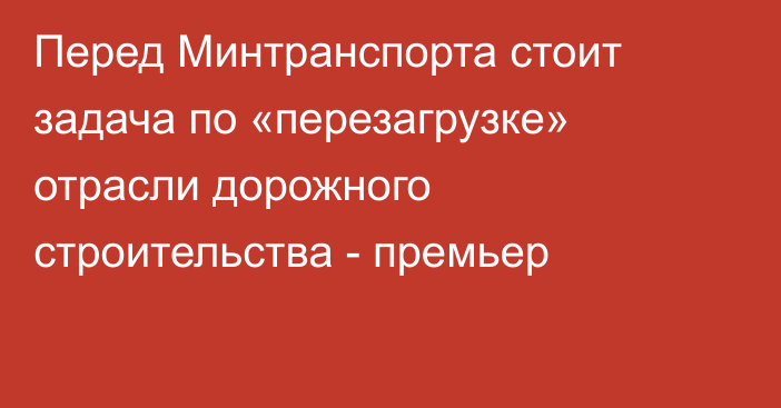 Перед Минтранспорта стоит задача по «перезагрузке» отрасли дорожного строительства - премьер