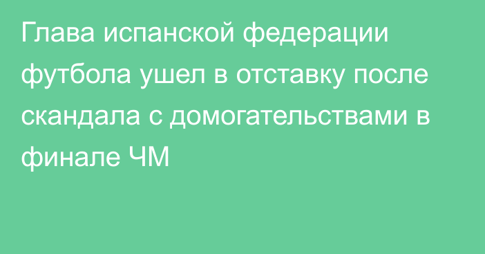 Глава испанской федерации футбола ушел в отставку после скандала с домогательствами в финале ЧМ