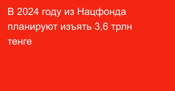 В 2024 году из Нацфонда планируют изъять   3,6 трлн тенге