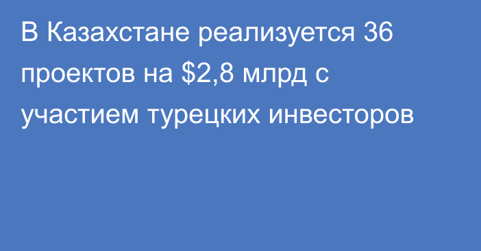 В Казахстане реализуется 36 проектов на $2,8 млрд с участием турецких инвесторов