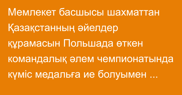 Мемлекет басшысы шахматтан Қазақстанның әйелдер құрамасын Польшада өткен командалық әлем чемпионатында  күміс медальға ие болуымен құттықтады