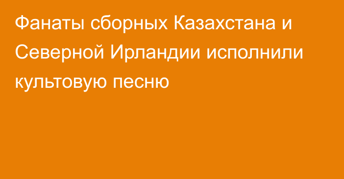 Фанаты сборных Казахстана и Северной Ирландии исполнили культовую песню