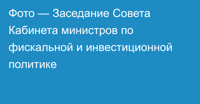 Фото — Заседание Совета Кабинета министров по фискальной и инвестиционной политике