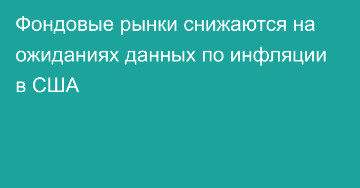 Фондовые рынки снижаются на ожиданиях данных по инфляции в США