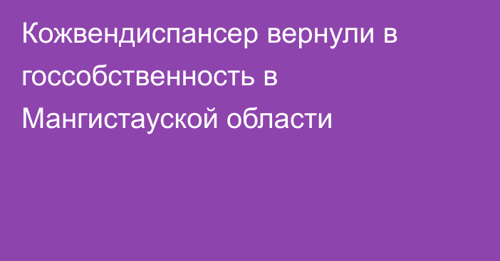 Кожвендиспансер вернули в госсобственность в Мангистауской области