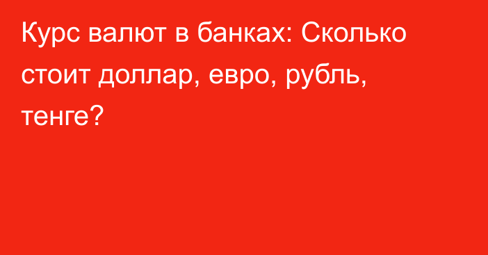 Курс валют в банках: Сколько стоит доллар, евро, рубль, тенге?