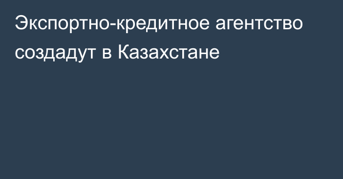 Экспортно-кредитное агентство создадут в Казахстане