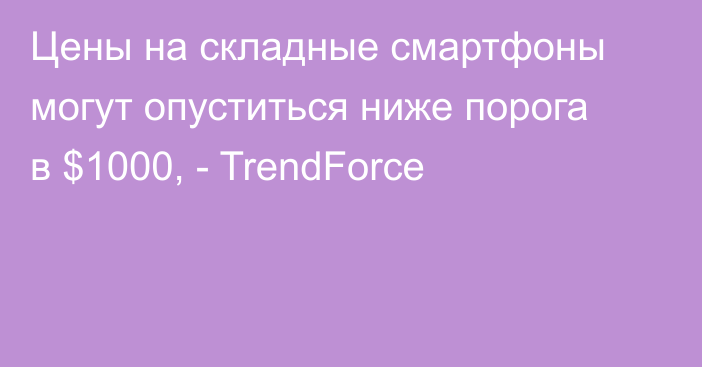 Цены на складные смартфоны могут опуститься ниже порога в $1000, - TrendForce