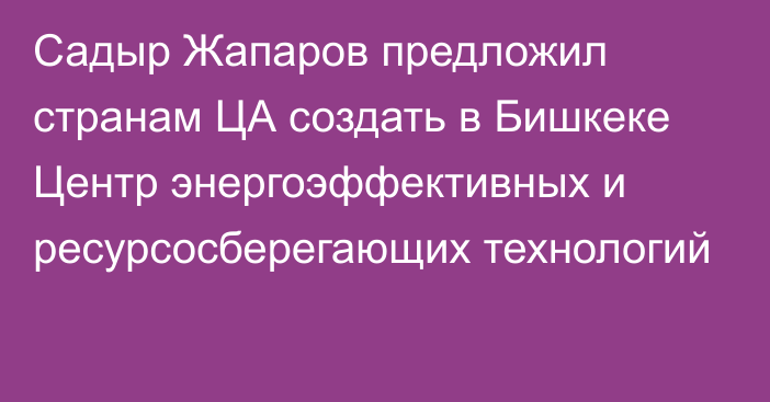 Садыр Жапаров предложил странам ЦА создать в Бишкеке Центр  энергоэффективных и ресурсосберегающих технологий