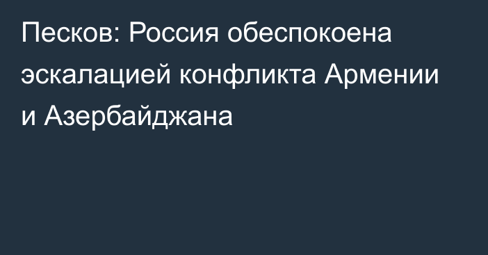 Песков: Россия обеспокоена эскалацией конфликта Армении и Азербайджана