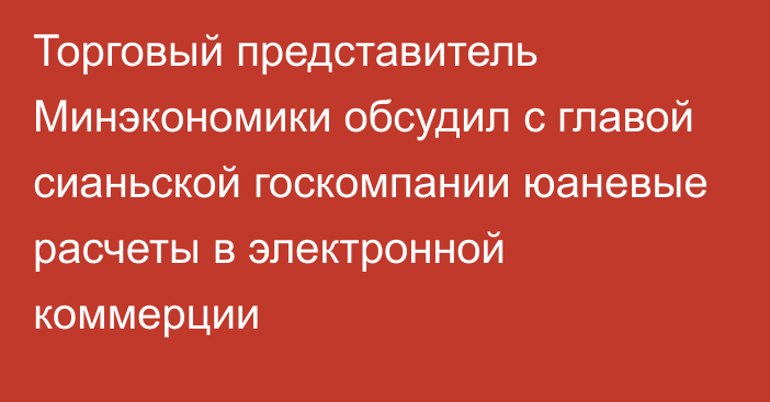 Торговый представитель Минэкономики обсудил с главой сианьской госкомпании  юаневые расчеты в электронной коммерции