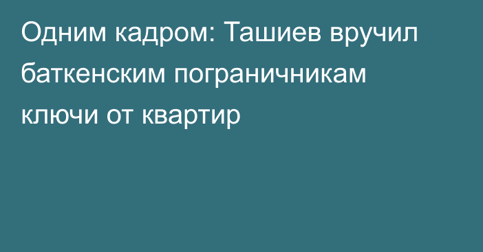 Одним кадром: Ташиев вручил баткенским пограничникам ключи от квартир