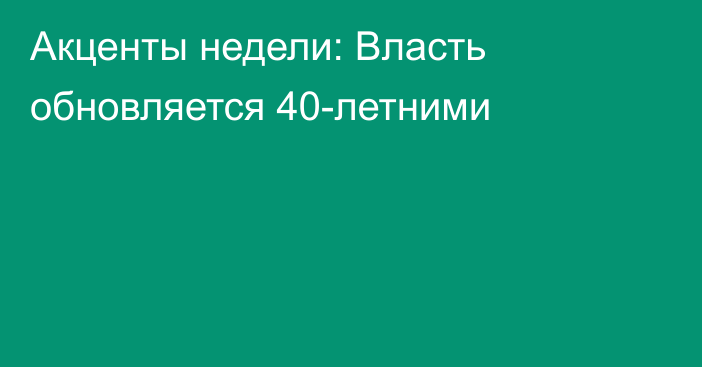 Акценты недели: Власть обновляется 40-летними