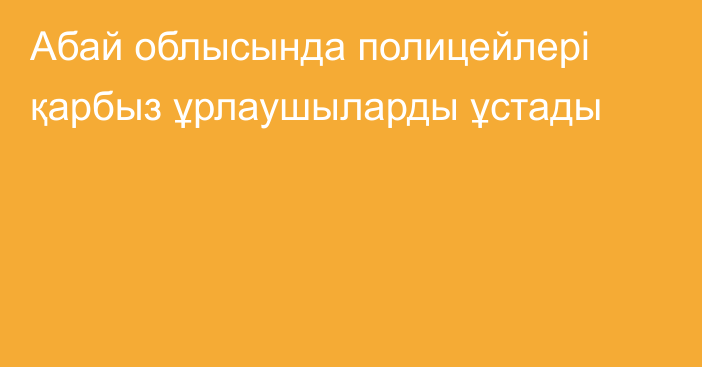 Абай облысында полицейлері қарбыз ұрлаушыларды ұстады