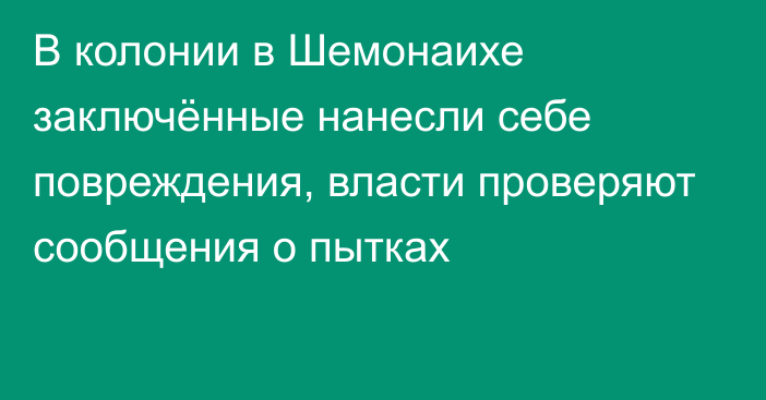 В колонии в Шемонаихе заключённые нанесли себе повреждения, власти проверяют сообщения о пытках