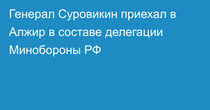 Генерал Суровикин приехал в Алжир в составе делегации Минобороны РФ