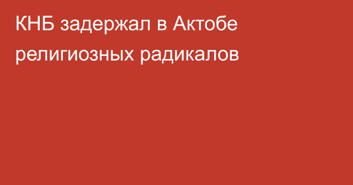 КНБ задержал в Актобе религиозных радикалов