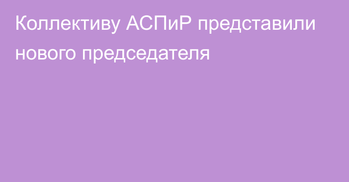 Коллективу АСПиР представили нового председателя