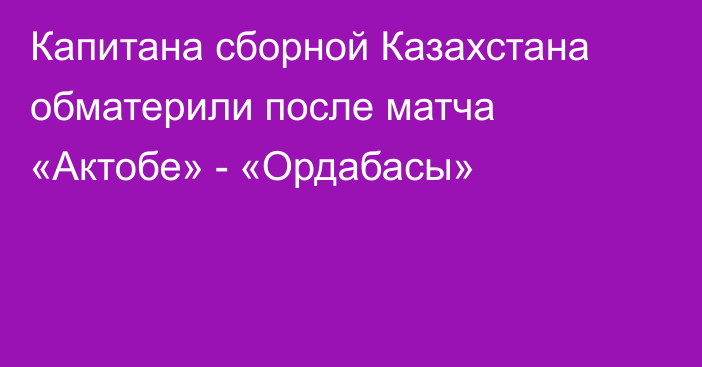 Капитана сборной Казахстана обматерили после матча «Актобе» - «Ордабасы»