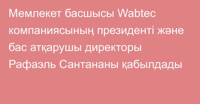 Мемлекет басшысы Wabtec компаниясының президенті және бас атқарушы директоры Рафаэль Сантананы қабылдады