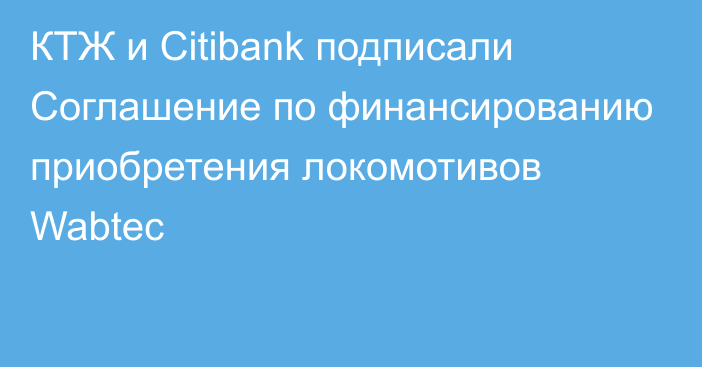 КТЖ и Citibank подписали Соглашение по финансированию приобретения локомотивов Wabtec