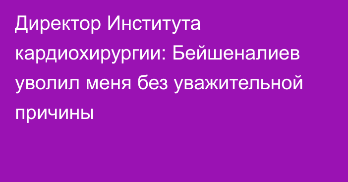 Директор Института кардиохирургии: Бейшеналиев уволил меня без уважительной причины