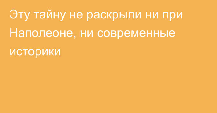 Эту тайну не раскрыли ни при Наполеоне, ни современные историки