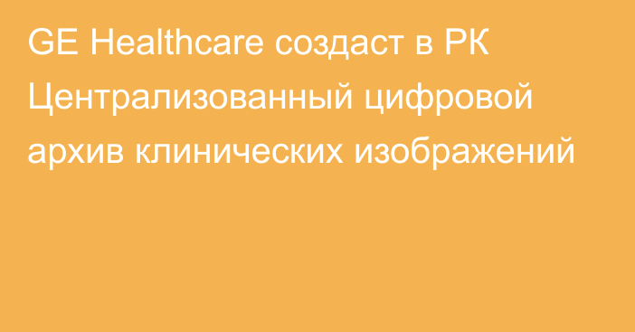 GE Healthcare создаст в РК Централизованный цифровой архив клинических изображений