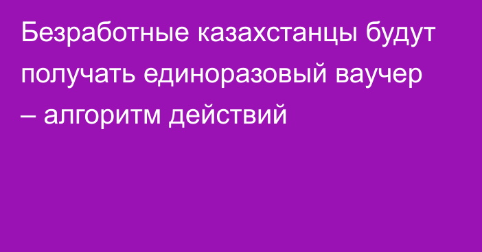 Безработные казахстанцы будут получать единоразовый ваучер – алгоритм действий