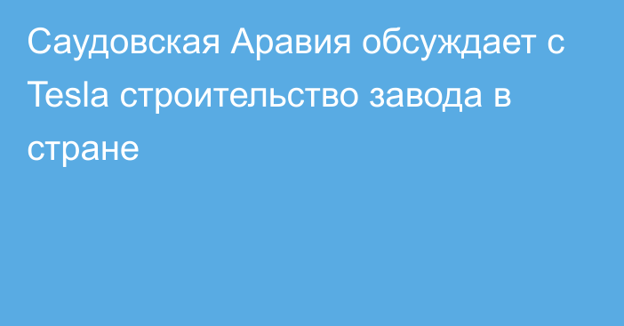 Саудовская Аравия обсуждает с Tesla строительство завода в стране