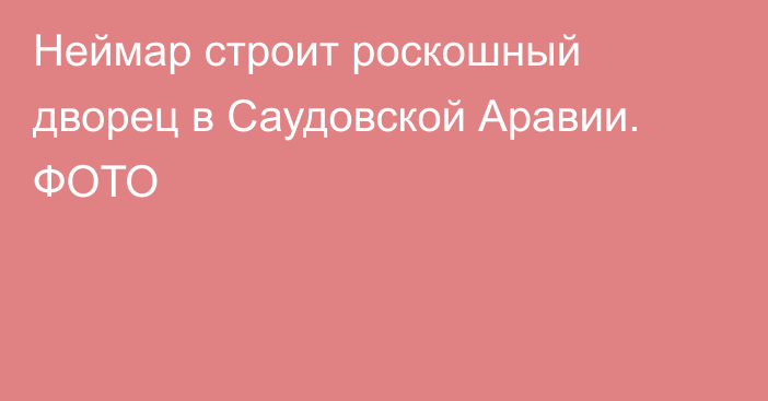 Неймар строит роскошный дворец в Саудовской Аравии. ФОТО