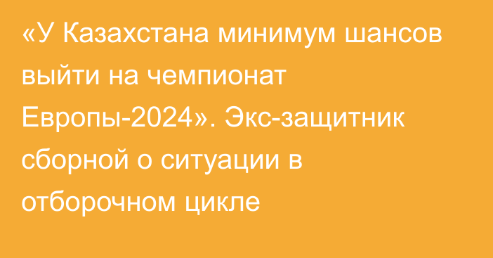 «У Казахстана минимум шансов выйти на чемпионат Европы-2024». Экс-защитник сборной о ситуации в отборочном цикле