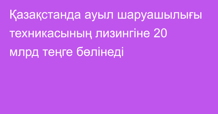 Қазақстанда ауыл шаруашылығы техникасының лизингіне 20 млрд теңге бөлінеді