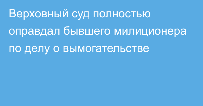 Верховный суд полностью оправдал бывшего милиционера по делу о вымогательстве