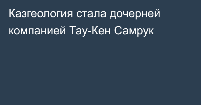 Казгеология стала дочерней компанией Тау-Кен Самрук