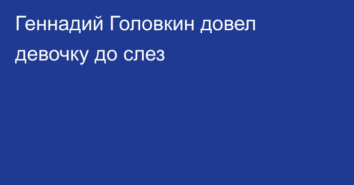 Геннадий Головкин довел девочку до слез