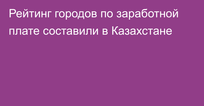 Рейтинг городов по заработной плате составили в Казахстане