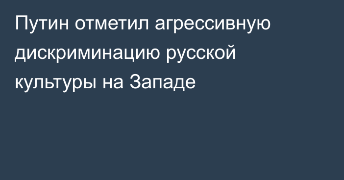 Путин отметил агрессивную дискриминацию русской культуры на Западе