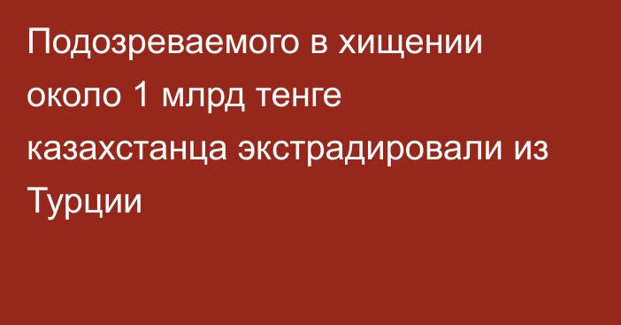 Подозреваемого в хищении около 1 млрд тенге казахстанца экстрадировали из Турции