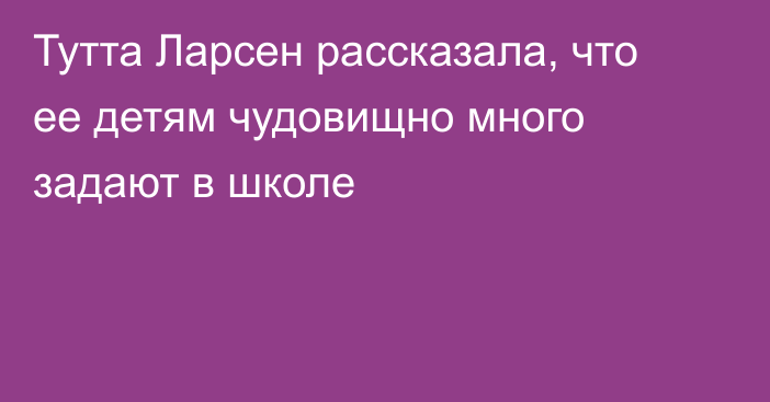 Тутта Ларсен рассказала, что ее детям чудовищно много задают в школе