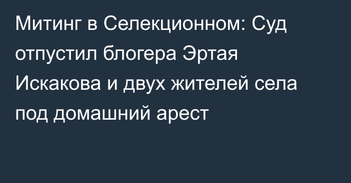 Митинг в Селекционном: Суд отпустил блогера Эртая Искакова и двух жителей села под домашний арест