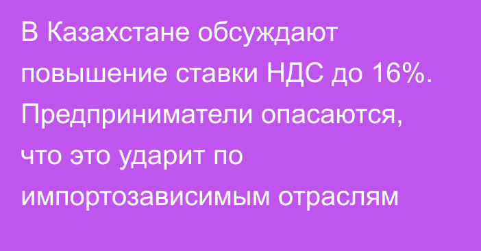 В Казахстане обсуждают повышение ставки НДС до 16%. Предприниматели опасаются, что это ударит по импортозависимым отраслям